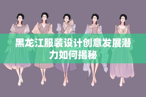黑龙江服装设计创意发展潜力如何揭秘