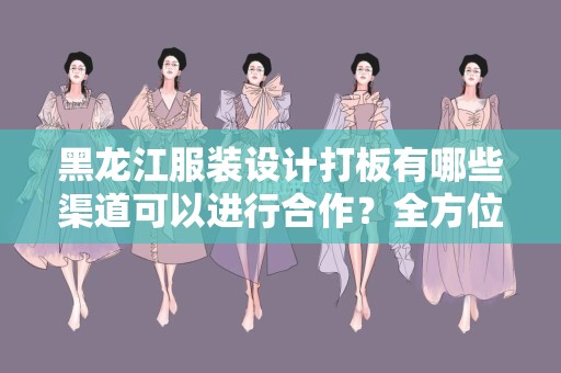 黑龙江服装设计打板有哪些渠道可以进行合作？全方位解读