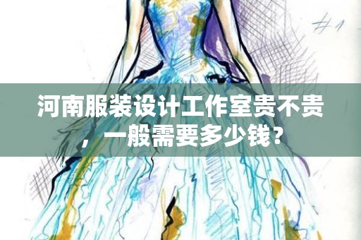 河南服装设计工作室贵不贵，一般需要多少钱？