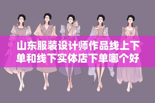 山东服装设计师作品线上下单和线下实体店下单哪个好？