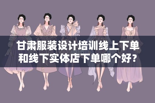 甘肃服装设计培训线上下单和线下实体店下单哪个好？