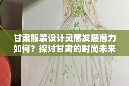 甘肃服装设计灵感发展潜力如何？探讨甘肃的时尚未来