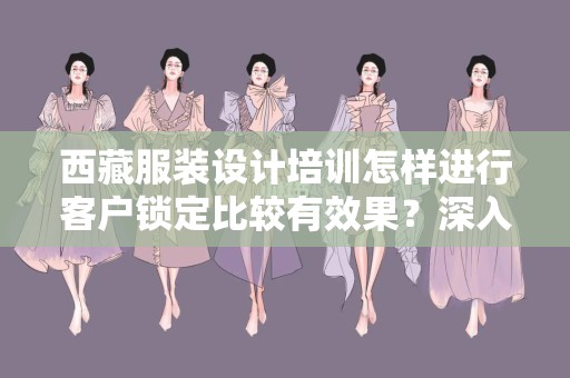 西藏服装设计培训怎样进行客户锁定比较有效果？深入探讨与实践