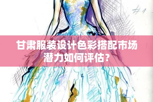 甘肃服装设计色彩搭配市场潜力如何评估？