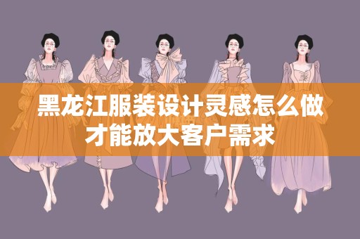 黑龙江服装设计灵感怎么做才能放大客户需求
