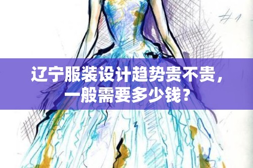 辽宁服装设计趋势贵不贵，一般需要多少钱？